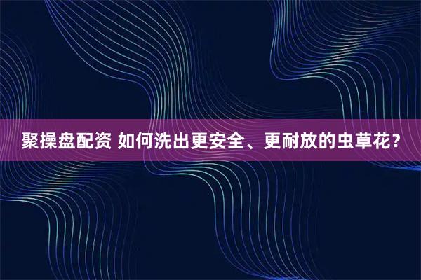 聚操盘配资 如何洗出更安全、更耐放的虫草花？