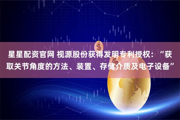 星星配资官网 视源股份获得发明专利授权：“获取关节角度的方法、装置、存储介质及电子设备”