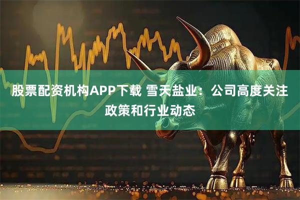 股票配资机构APP下载 雪天盐业：公司高度关注政策和行业动态