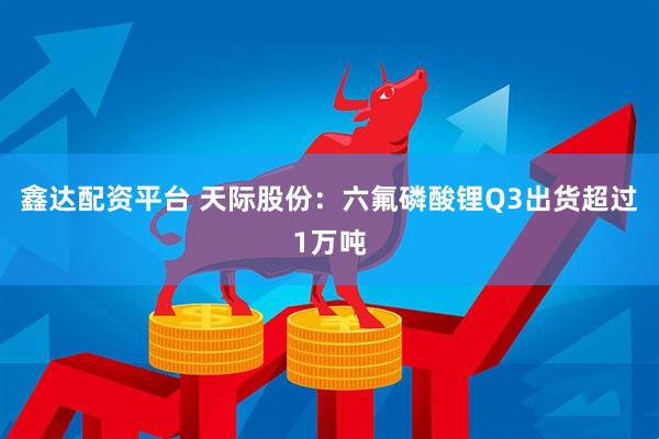 鑫达配资平台 天际股份：六氟磷酸锂Q3出货超过1万吨