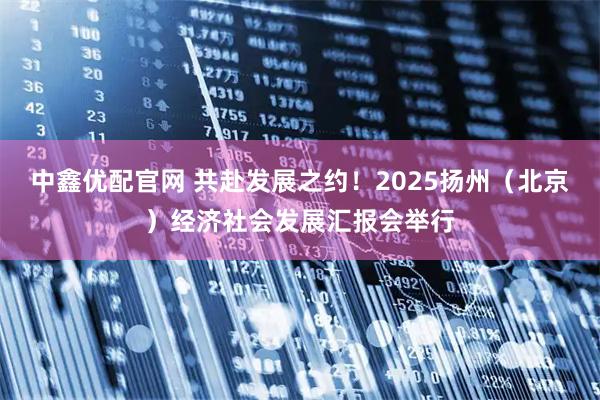 中鑫优配官网 共赴发展之约！2025扬州（北京）经济社会发展汇报会举行