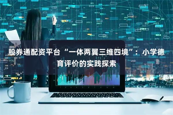 股券通配资平台 “一体两翼三维四境”：小学德育评价的实践探索