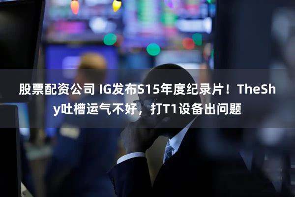 股票配资公司 IG发布S15年度纪录片！TheShy吐槽运气不好，打T1设备出问题