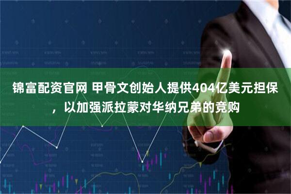 锦富配资官网 甲骨文创始人提供404亿美元担保，以加强派拉蒙对华纳兄弟的竞购