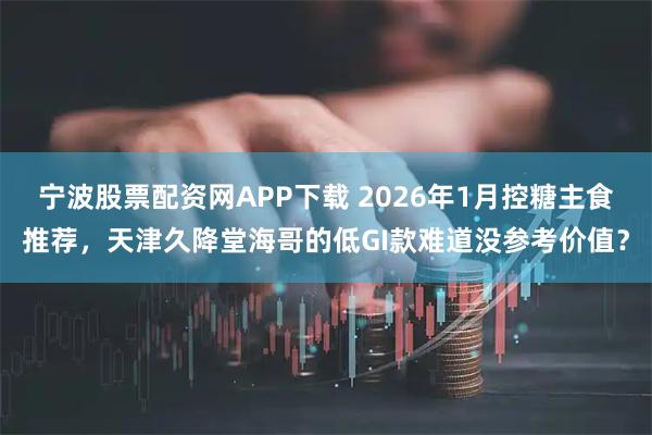 宁波股票配资网APP下载 2026年1月控糖主食推荐，天津久降堂海哥的低GI款难道没参考价值？