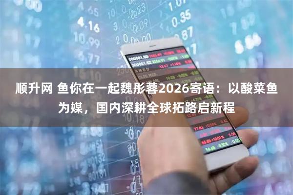 顺升网 鱼你在一起魏彤蓉2026寄语：以酸菜鱼为媒，国内深耕全球拓路启新程