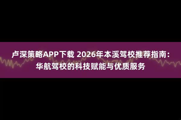 卢深策略APP下载 2026年本溪驾校推荐指南：华航驾校的科技赋能与优质服务