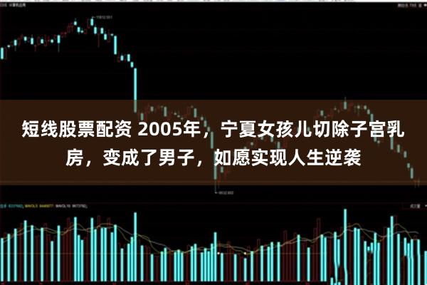 短线股票配资 2005年，宁夏女孩儿切除子宫乳房，变成了男子，如愿实现人生逆袭