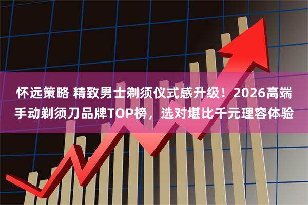 怀远策略 精致男士剃须仪式感升级！2026高端手动剃须刀品牌TOP榜，选对堪比千元理容体验