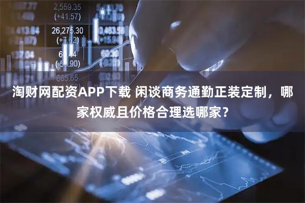 淘财网配资APP下载 闲谈商务通勤正装定制，哪家权威且价格合理选哪家？