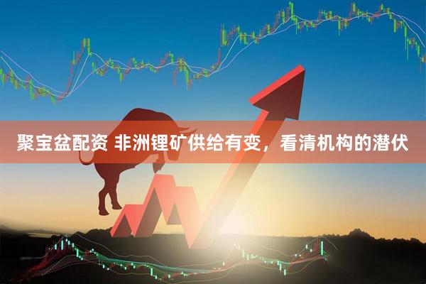 聚宝盆配资 非洲锂矿供给有变,看清机构的潜伏
