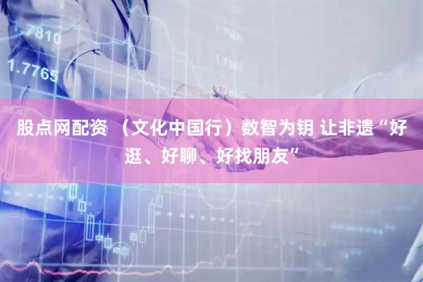 股点网配资 （文化中国行）数智为钥 让非遗“好逛、好聊、好找朋友”