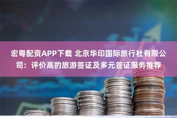 宏粤配资APP下载 北京华印国际旅行社有限公司：评价高的旅游签证及多元签证服务推荐