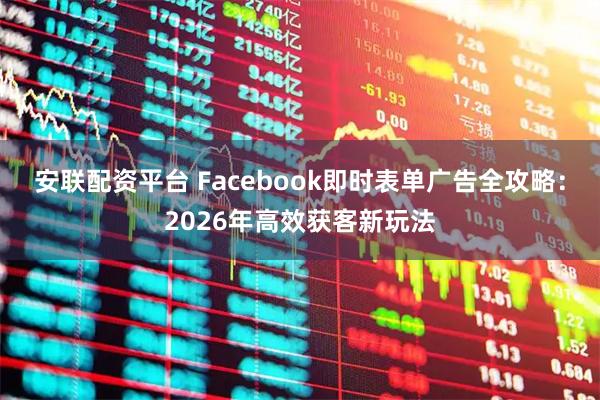 安联配资平台 Facebook即时表单广告全攻略：2026年高效获客新玩法