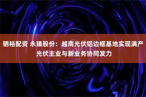 驷裕配资 永臻股份：越南光伏铝边框基地实现满产 光伏主业与新业务协同发力