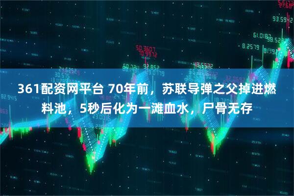 361配资网平台 70年前，苏联导弹之父掉进燃料池，5秒后化为一滩血水，尸骨无存