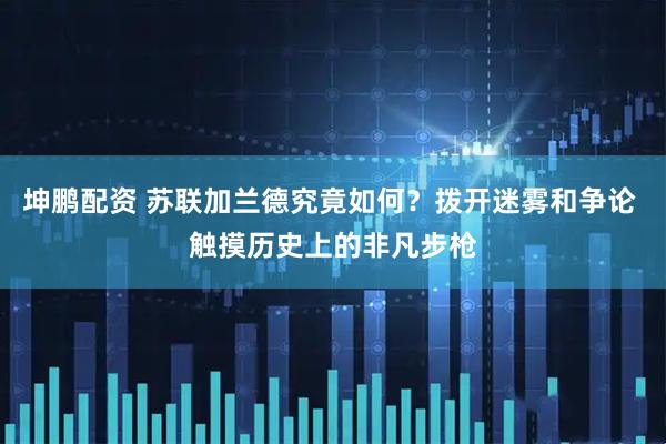 坤鹏配资 苏联加兰德究竟如何？拨开迷雾和争论 触摸历史上的非凡步枪