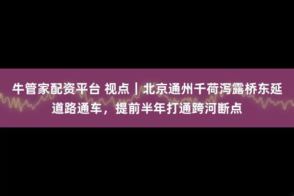 牛管家配资平台 视点｜北京通州千荷泻露桥东延道路通车，提前半年打通跨河断点
